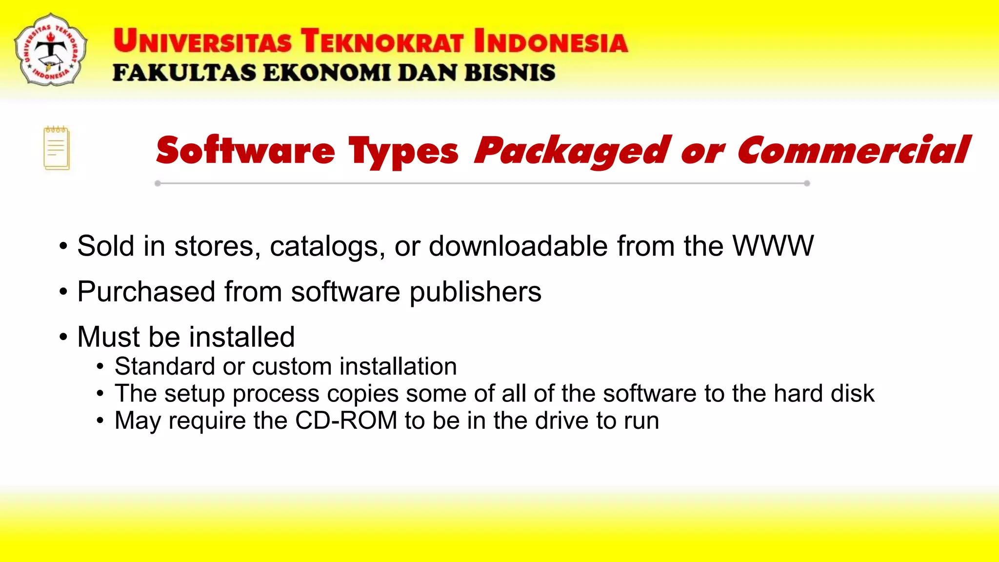Software Types Packaged or Commercial
• Sold in stores, catalogs, or downloadable from the WWW
• Purchased from software publishers
• Must be installed
• Standard or custom installation
• The setup process copies some of all of the software to the hard disk
• May require the CD-ROM to be in the drive to run
 