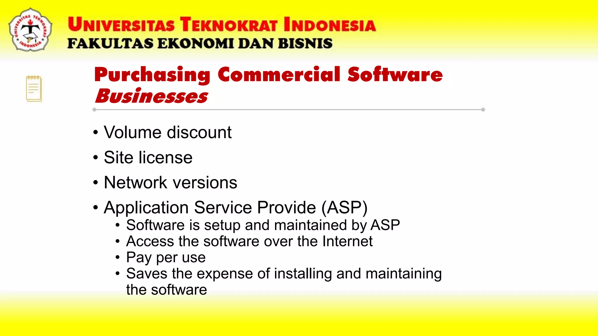 Purchasing Commercial Software
Businesses
• Volume discount
• Site license
• Network versions
• Application Service Provide (ASP)
• Software is setup and maintained by ASP
• Access the software over the Internet
• Pay per use
• Saves the expense of installing and maintaining
the software
 