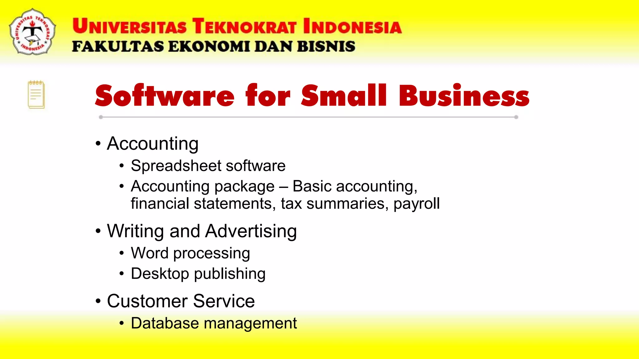 Software for Small Business
• Accounting
• Spreadsheet software
• Accounting package – Basic accounting,
financial statements, tax summaries, payroll
• Writing and Advertising
• Word processing
• Desktop publishing
• Customer Service
• Database management
 