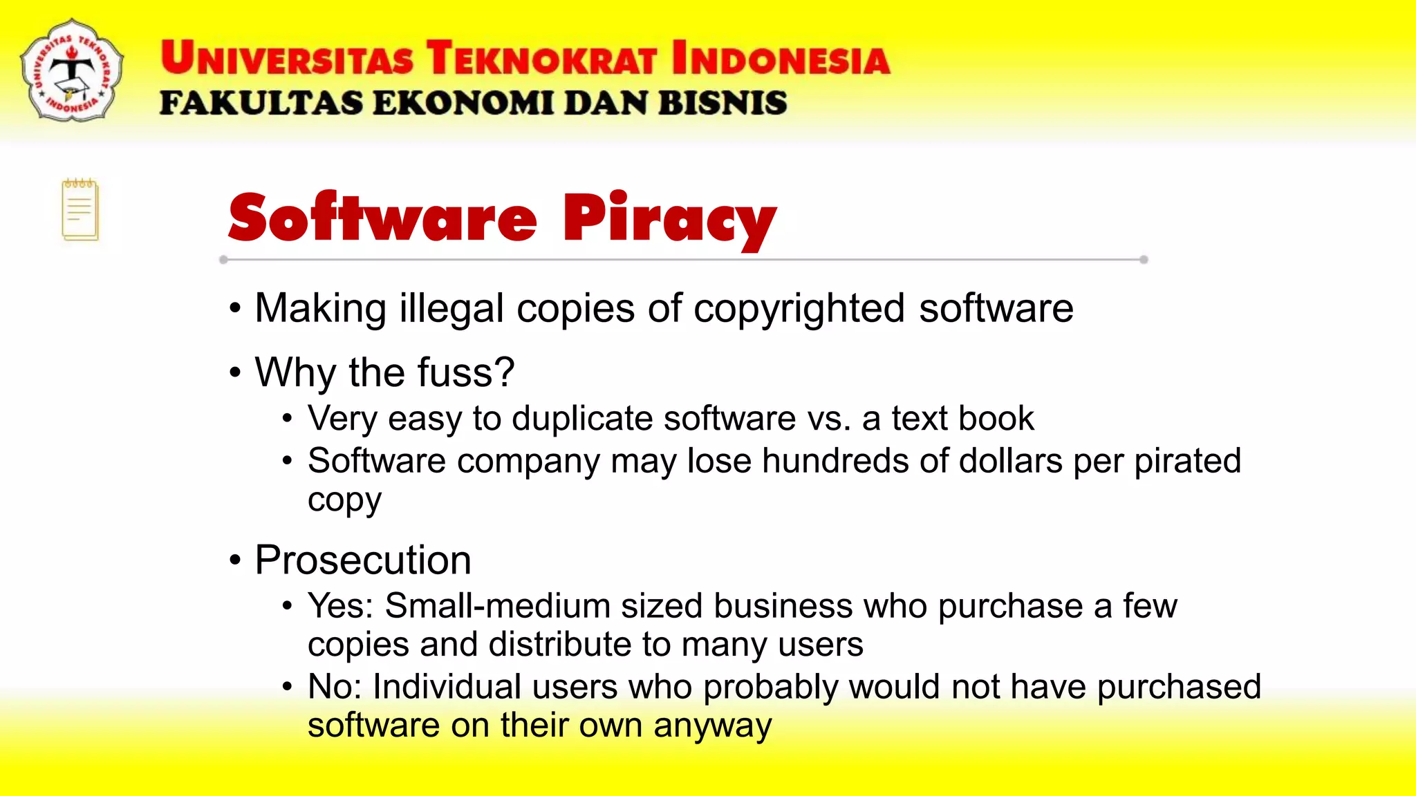 Software Piracy
• Making illegal copies of copyrighted software
• Why the fuss?
• Very easy to duplicate software vs. a text book
• Software company may lose hundreds of dollars per pirated
copy
• Prosecution
• Yes: Small-medium sized business who purchase a few
copies and distribute to many users
• No: Individual users who probably would not have purchased
software on their own anyway
 