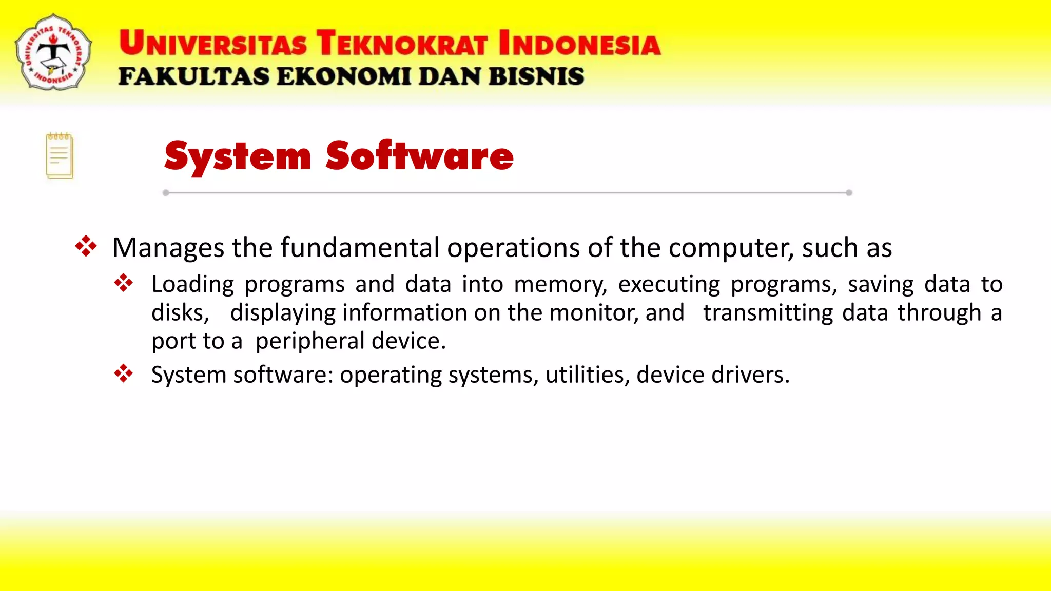 System Software
 Manages the fundamental operations of the computer, such as
 Loading programs and data into memory, executing programs, saving data to
disks, displaying information on the monitor, and transmitting data through a
port to a peripheral device.
 System software: operating systems, utilities, device drivers.
 