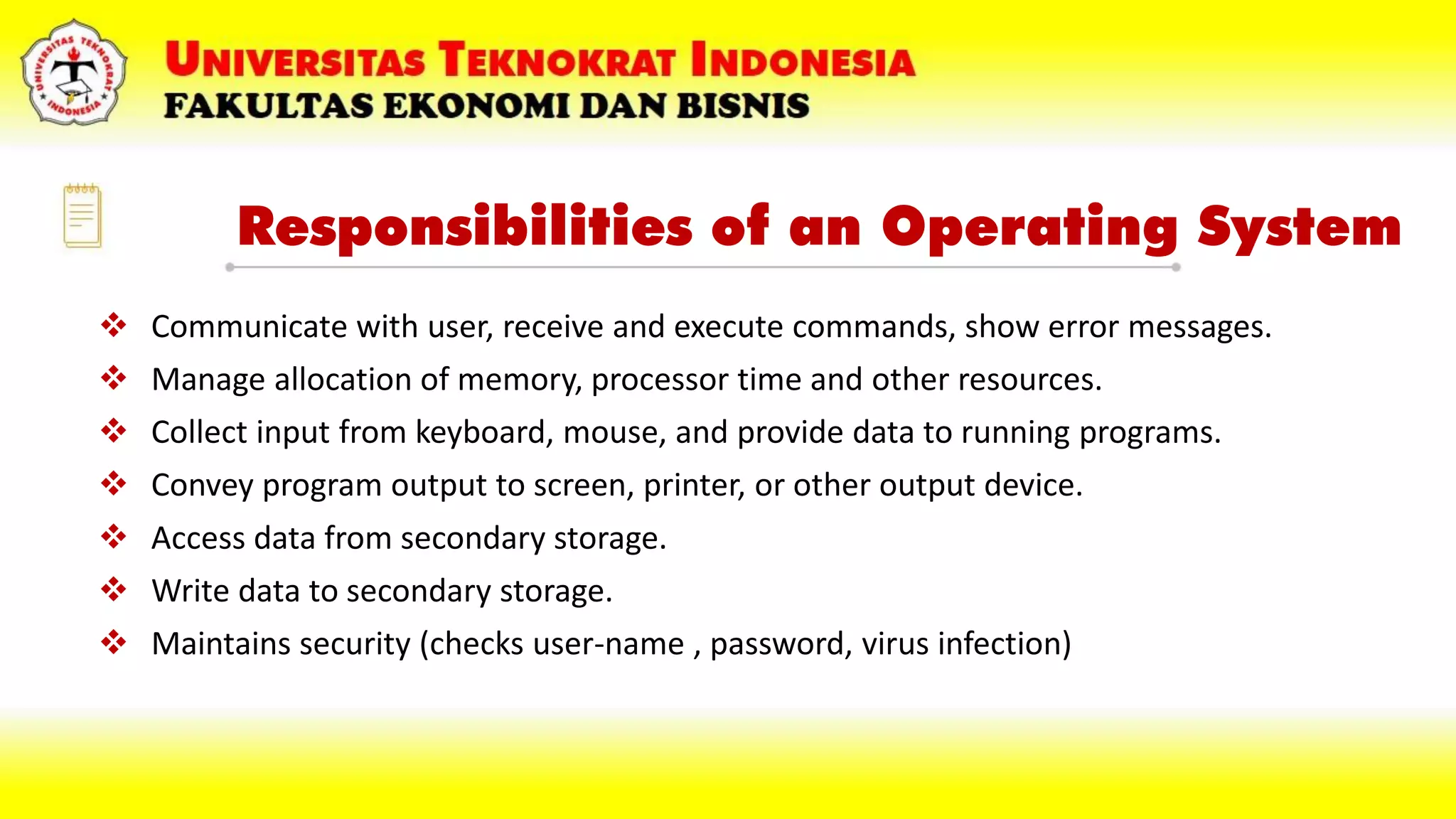 Responsibilities of an Operating System
 Communicate with user, receive and execute commands, show error messages.
 Manage allocation of memory, processor time and other resources.
 Collect input from keyboard, mouse, and provide data to running programs.
 Convey program output to screen, printer, or other output device.
 Access data from secondary storage.
 Write data to secondary storage.
 Maintains security (checks user-name , password, virus infection)
 