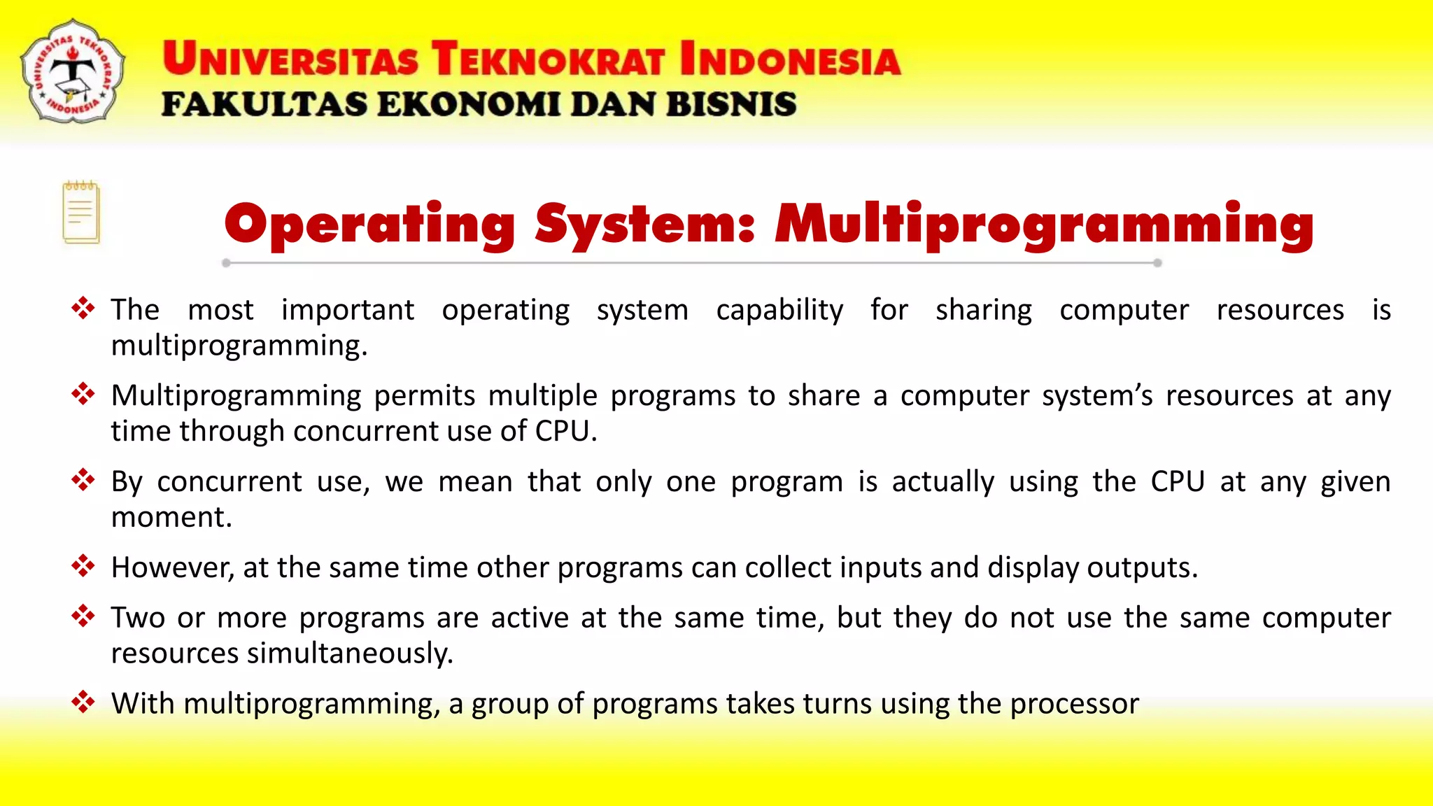 Operating System: Multiprogramming
 The most important operating system capability for sharing computer resources is
multiprogramming.
 Multiprogramming permits multiple programs to share a computer system’s resources at any
time through concurrent use of CPU.
 By concurrent use, we mean that only one program is actually using the CPU at any given
moment.
 However, at the same time other programs can collect inputs and display outputs.
 Two or more programs are active at the same time, but they do not use the same computer
resources simultaneously.
 With multiprogramming, a group of programs takes turns using the processor
 