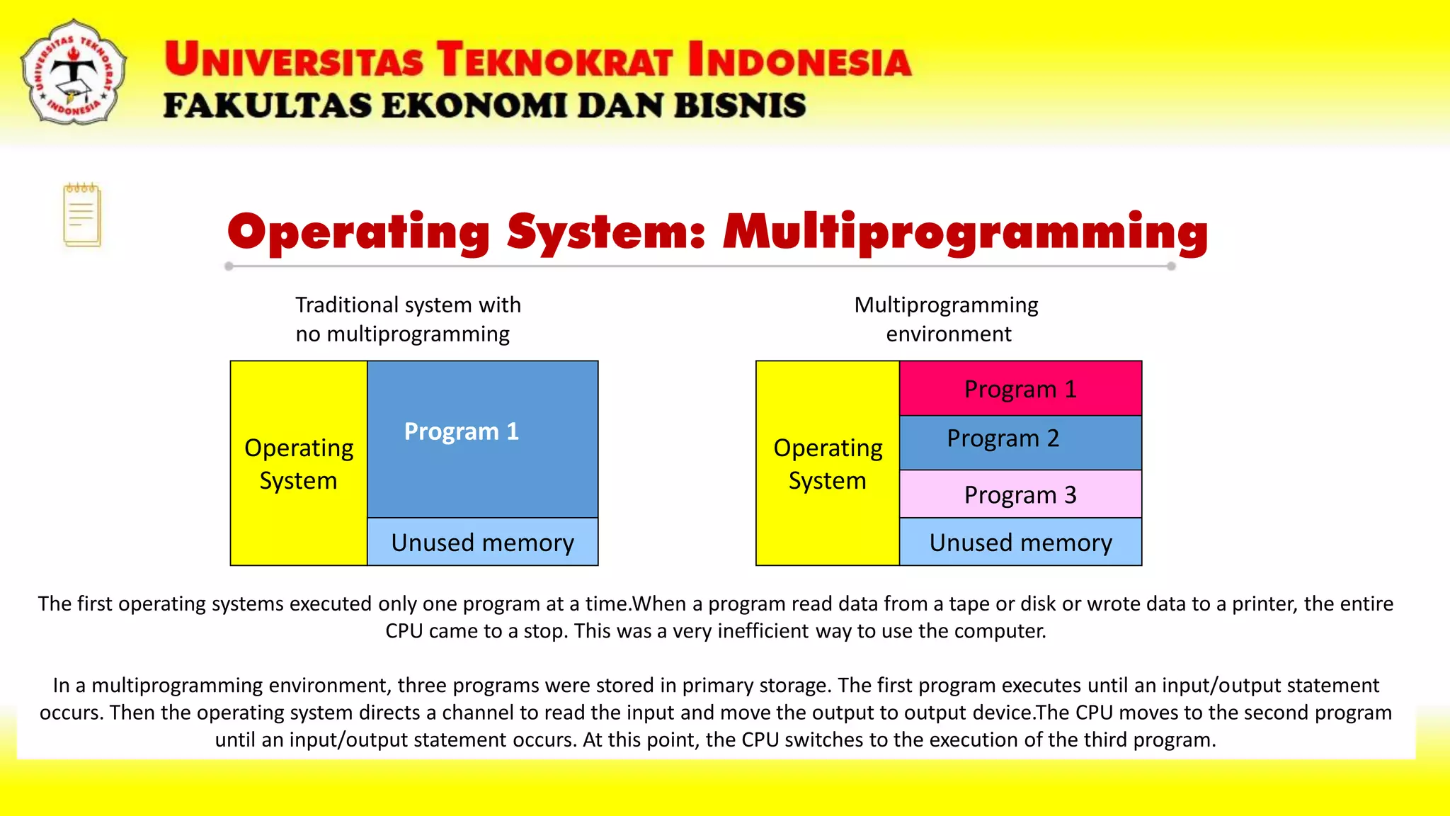 Operating System: Multiprogramming
Operating
System
Unused memory
Program 1
Operating
System
Unused memory
Program 1
Program 3
Program 2
Traditional system with
no multiprogramming
Multiprogramming
environment
The first operating systems executed only one program at a time.When a program read data from a tape or disk or wrote data to a printer, the entire
CPU came to a stop. This was a very inefficient way to use the computer.
In a multiprogramming environment, three programs were stored in primary storage. The first program executes until an input/output statement
occurs. Then the operating system directs a channel to read the input and move the output to output device.The CPU moves to the second program
until an input/output statement occurs. At this point, the CPU switches to the execution of the third program.
 