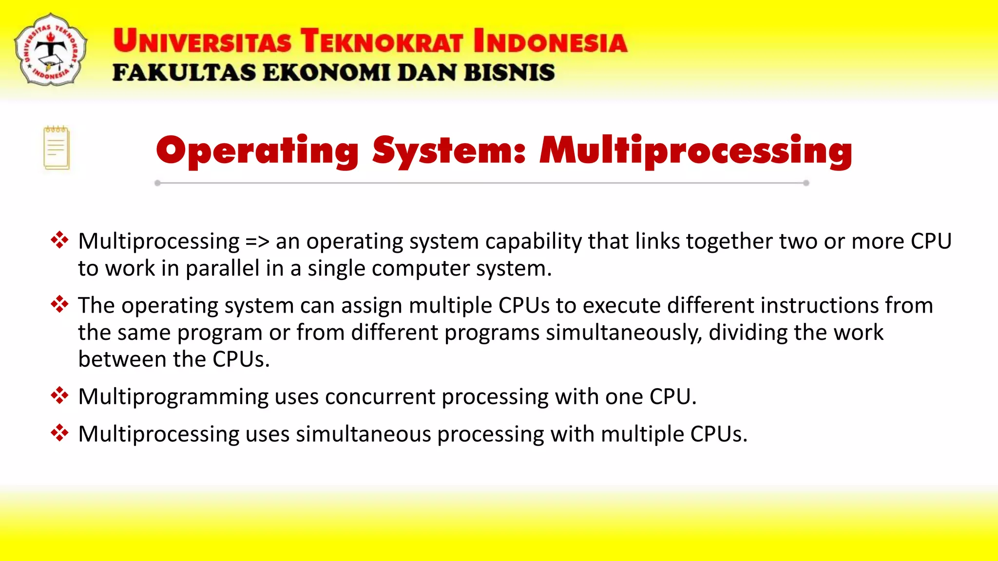 Operating System: Multiprocessing
 Multiprocessing => an operating system capability that links together two or more CPU
to work in parallel in a single computer system.
 The operating system can assign multiple CPUs to execute different instructions from
the same program or from different programs simultaneously, dividing the work
between the CPUs.
 Multiprogramming uses concurrent processing with one CPU.
 Multiprocessing uses simultaneous processing with multiple CPUs.
 
