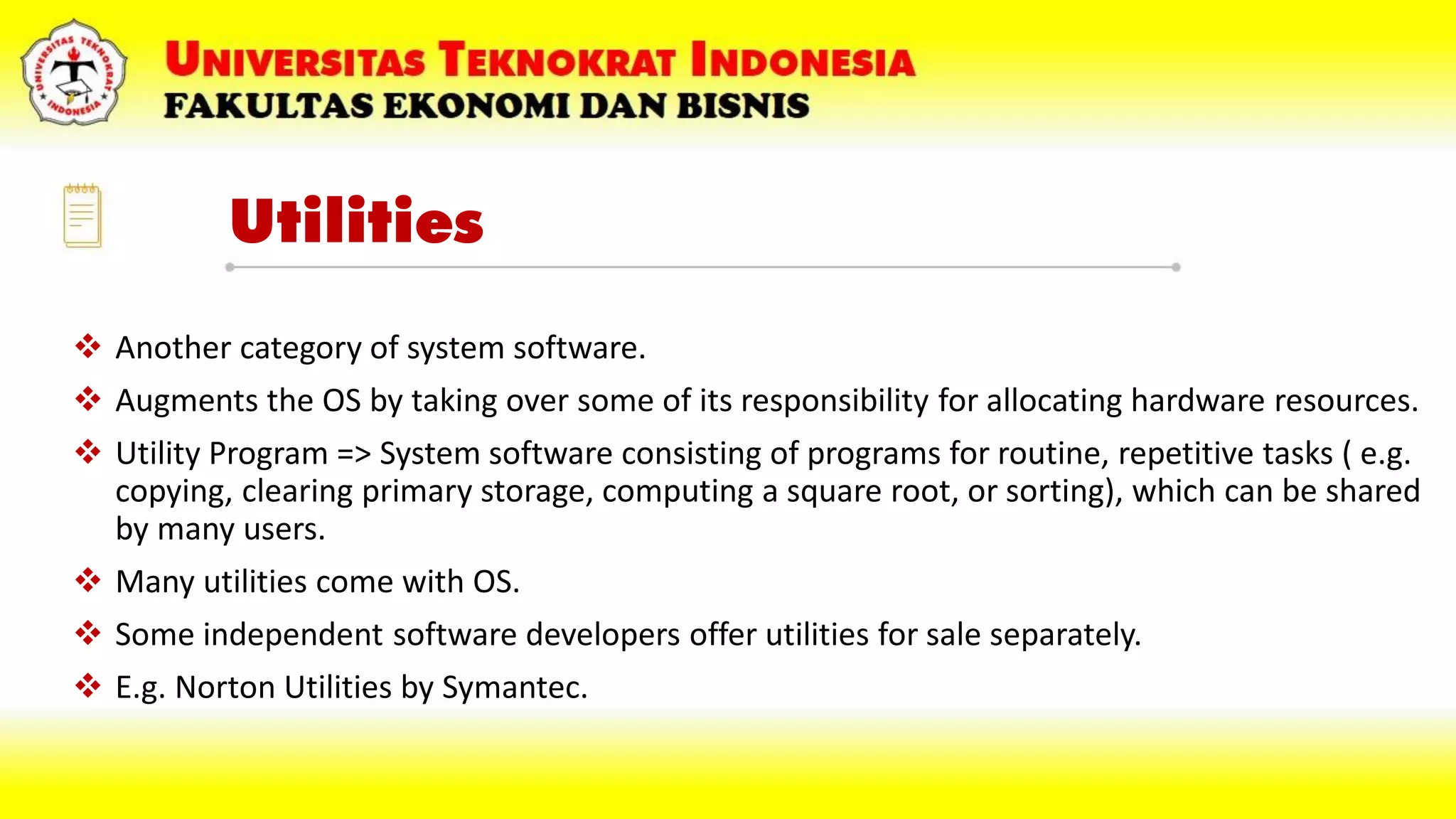 Utilities
 Another category of system software.
 Augments the OS by taking over some of its responsibility for allocating hardware resources.
 Utility Program => System software consisting of programs for routine, repetitive tasks ( e.g.
copying, clearing primary storage, computing a square root, or sorting), which can be shared
by many users.
 Many utilities come with OS.
 Some independent software developers offer utilities for sale separately.
 E.g. Norton Utilities by Symantec.
 
