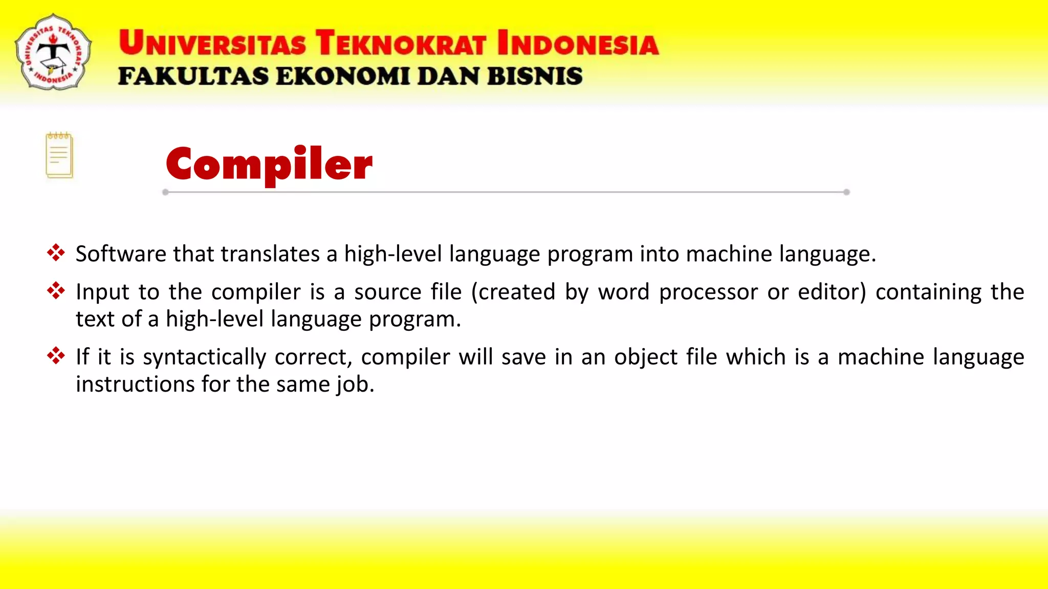 Compiler
 Software that translates a high-level language program into machine language.
 Input to the compiler is a source file (created by word processor or editor) containing the
text of a high-level language program.
 If it is syntactically correct, compiler will save in an object file which is a machine language
instructions for the same job.
 