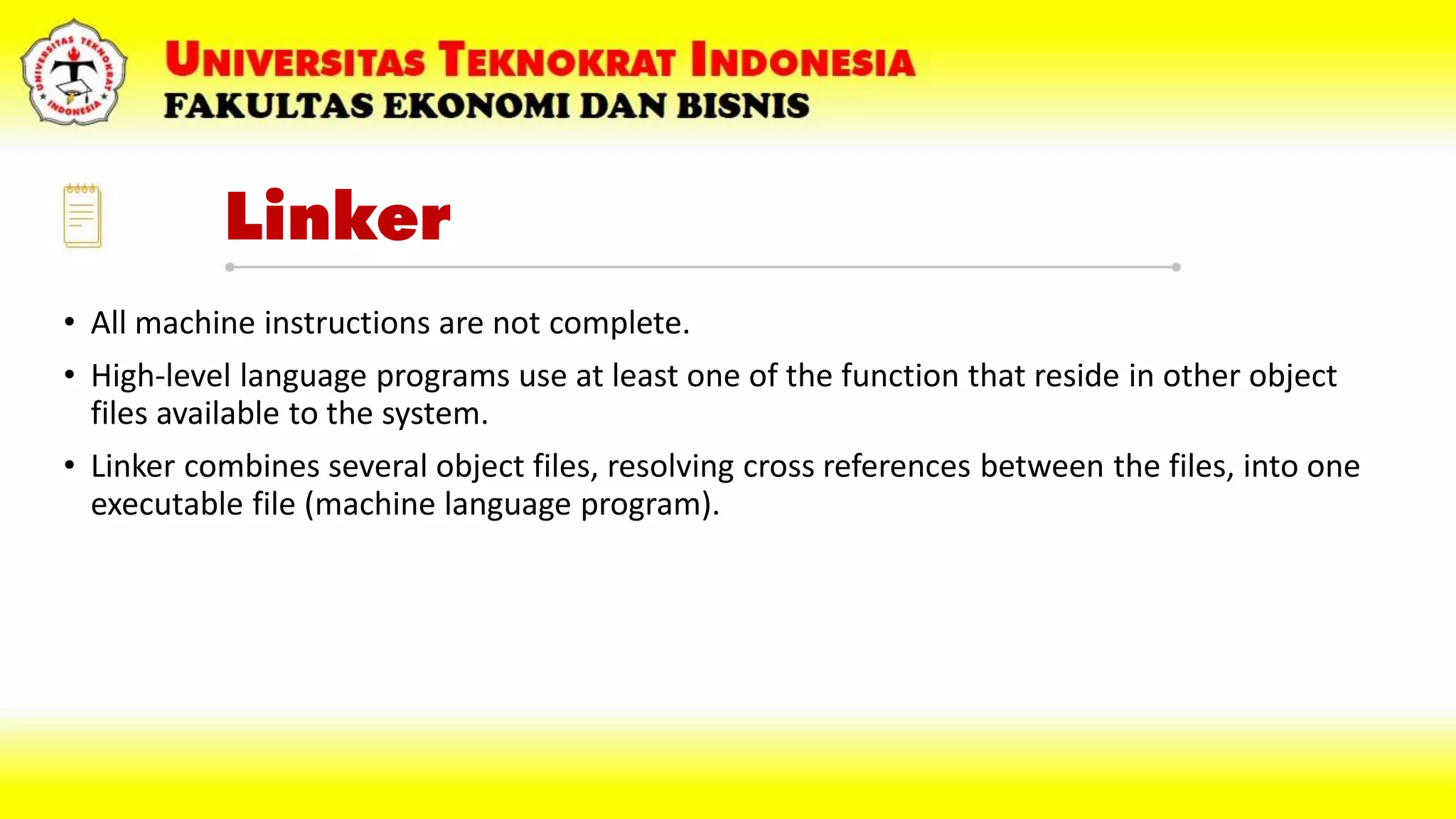 Linker
• All machine instructions are not complete.
• High-level language programs use at least one of the function that reside in other object
files available to the system.
• Linker combines several object files, resolving cross references between the files, into one
executable file (machine language program).
 
