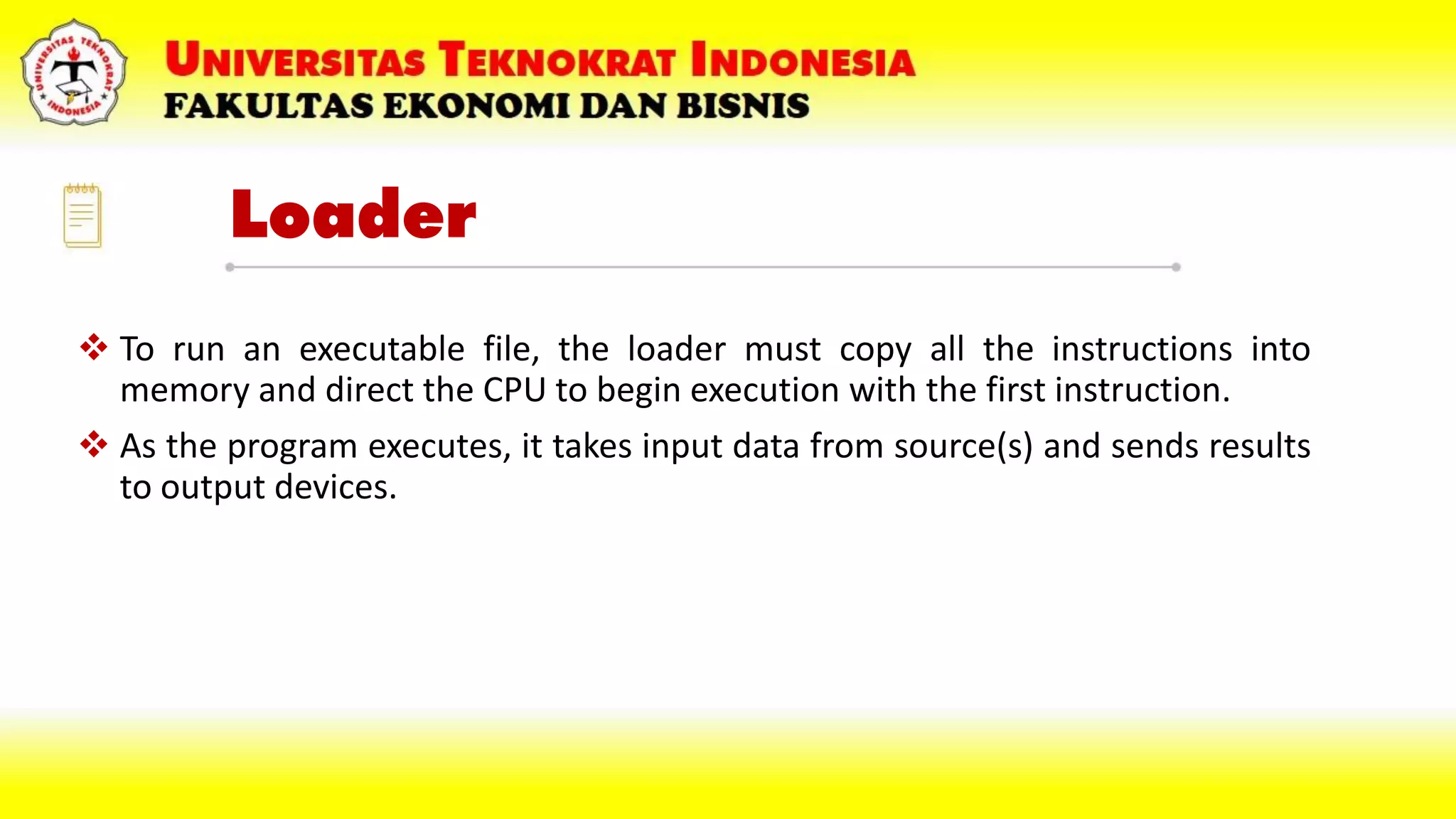 Loader
 To run an executable file, the loader must copy all the instructions into
memory and direct the CPU to begin execution with the first instruction.
 As the program executes, it takes input data from source(s) and sends results
to output devices.
 