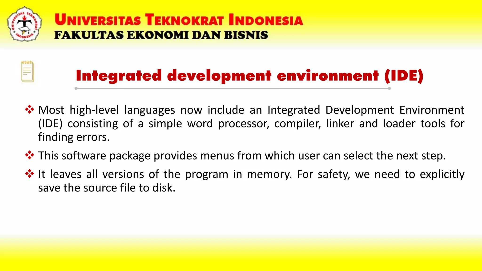Integrated development environment (IDE)
 Most high-level languages now include an Integrated Development Environment
(IDE) consisting of a simple word processor, compiler, linker and loader tools for
finding errors.
 This software package provides menus from which user can select the next step.
 It leaves all versions of the program in memory. For safety, we need to explicitly
save the source file to disk.
 