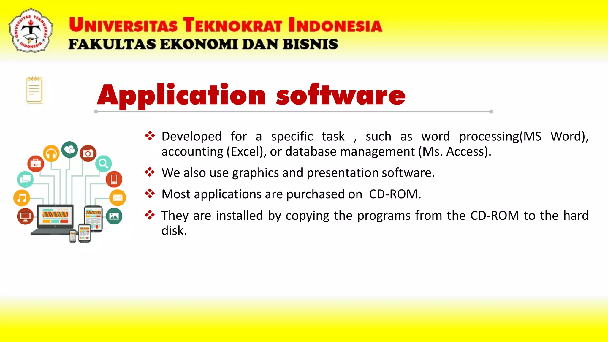 Application software
 Developed for a specific task , such as word processing(MS Word),
accounting (Excel), or database management (Ms. Access).
 We also use graphics and presentation software.
 Most applications are purchased on CD-ROM.
 They are installed by copying the programs from the CD-ROM to the hard
disk.
 