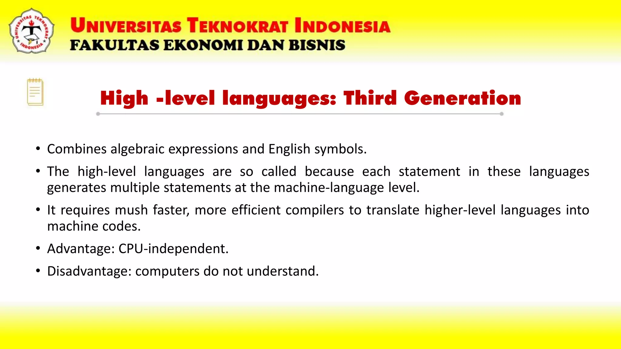High -level languages: Third Generation
• Combines algebraic expressions and English symbols.
• The high-level languages are so called because each statement in these languages
generates multiple statements at the machine-language level.
• It requires mush faster, more efficient compilers to translate higher-level languages into
machine codes.
• Advantage: CPU-independent.
• Disadvantage: computers do not understand.
 