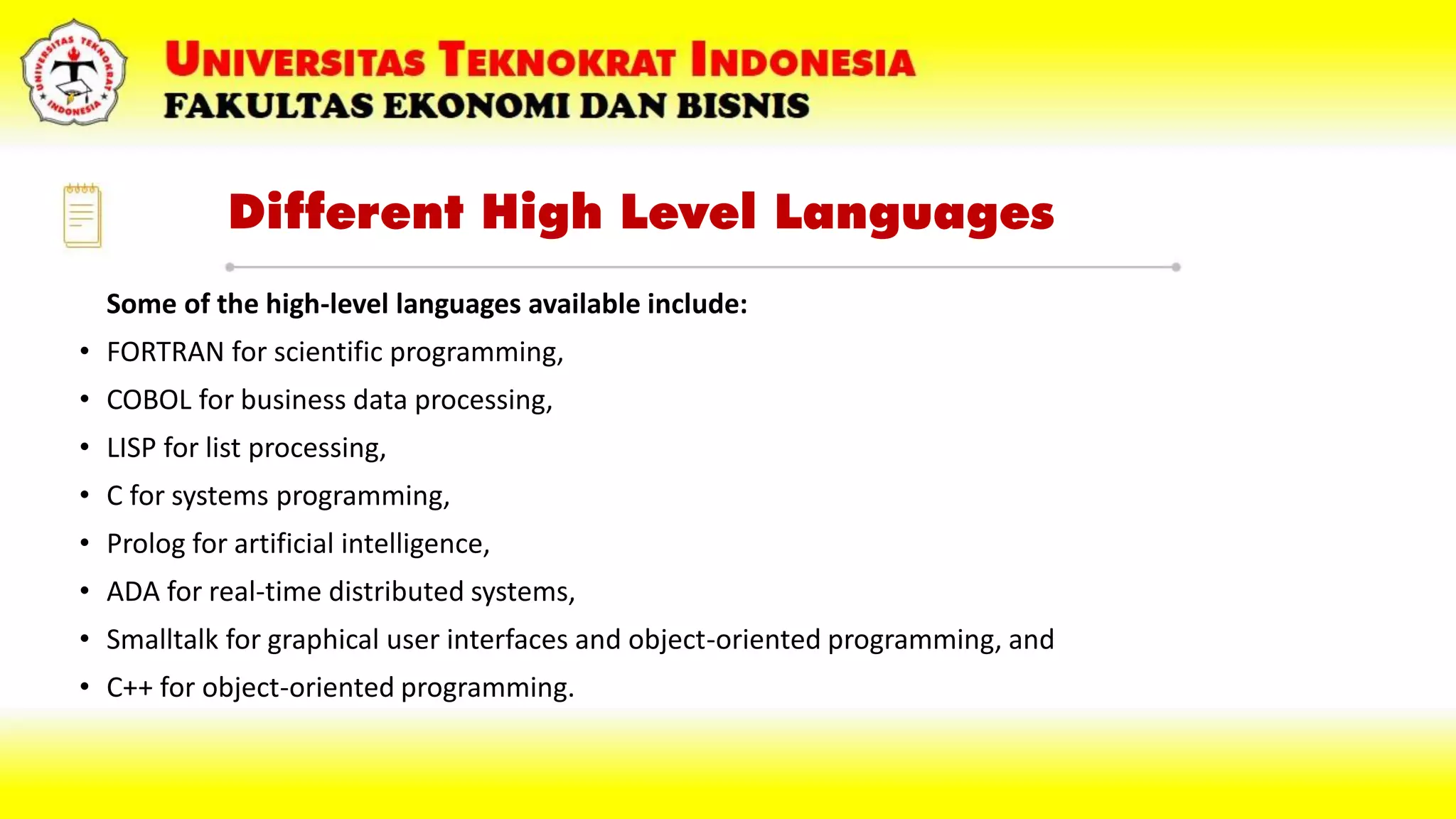 Different High Level Languages
Some of the high-level languages available include:
• FORTRAN for scientific programming,
• COBOL for business data processing,
• LISP for list processing,
• C for systems programming,
• Prolog for artificial intelligence,
• ADA for real-time distributed systems,
• Smalltalk for graphical user interfaces and object-oriented programming, and
• C++ for object-oriented programming.
 