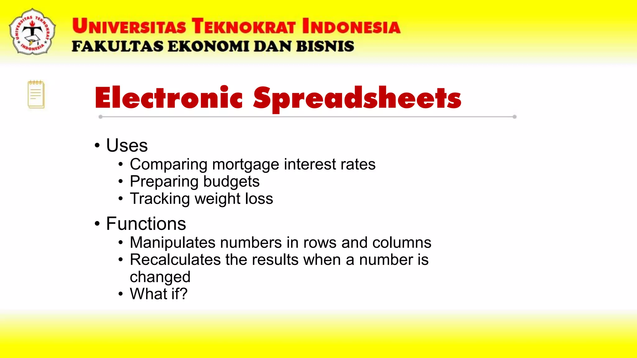 Electronic Spreadsheets
• Uses
• Comparing mortgage interest rates
• Preparing budgets
• Tracking weight loss
• Functions
• Manipulates numbers in rows and columns
• Recalculates the results when a number is
changed
• What if?
 