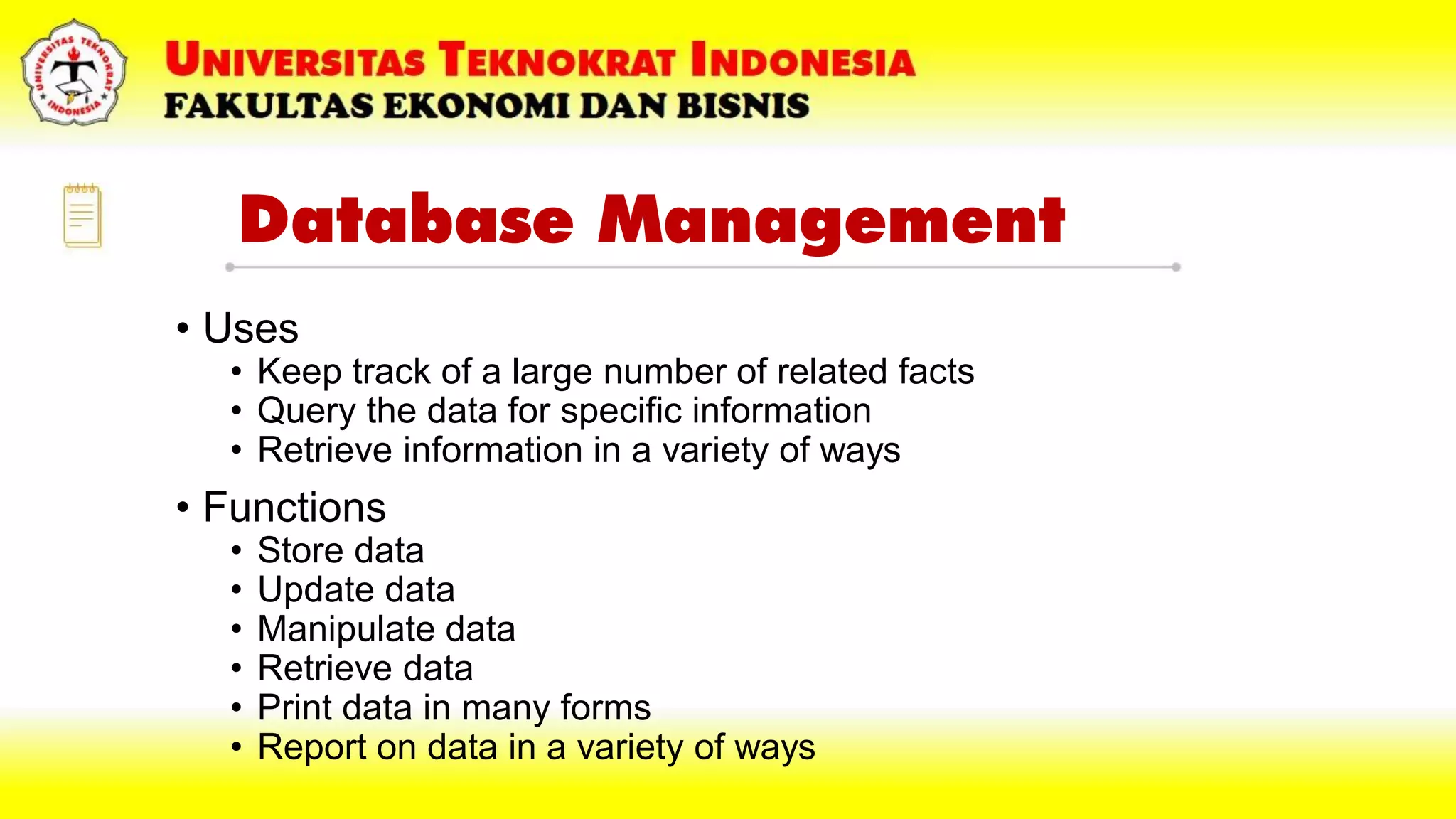 Database Management
• Uses
• Keep track of a large number of related facts
• Query the data for specific information
• Retrieve information in a variety of ways
• Functions
• Store data
• Update data
• Manipulate data
• Retrieve data
• Print data in many forms
• Report on data in a variety of ways
 