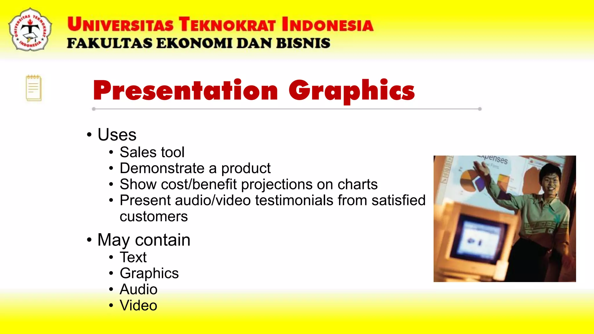 Presentation Graphics
• Uses
• Sales tool
• Demonstrate a product
• Show cost/benefit projections on charts
• Present audio/video testimonials from satisfied
customers
• May contain
• Text
• Graphics
• Audio
• Video
 
