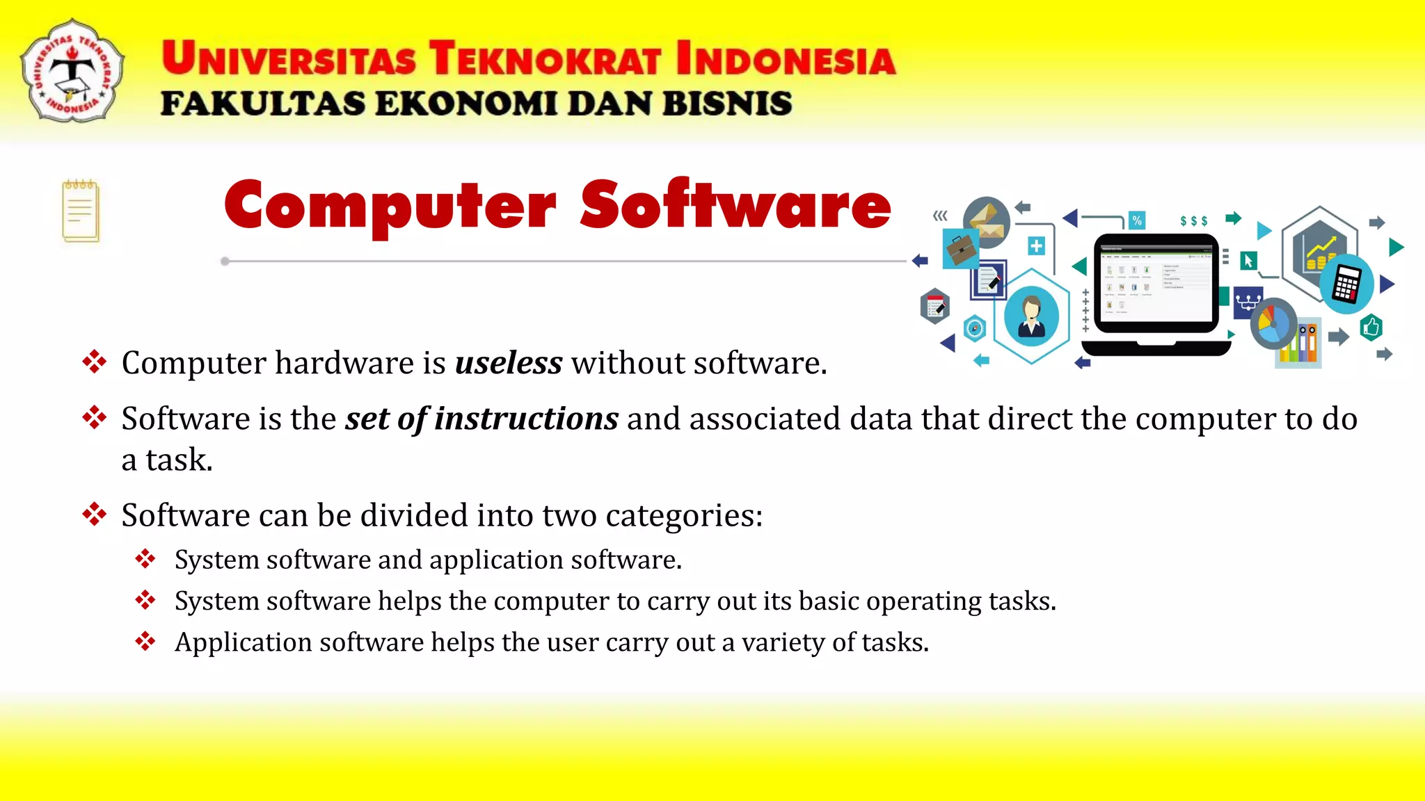 Computer Software
 Computer hardware is useless without software.
 Software is the set of instructions and associated data that direct the computer to do
a task.
 Software can be divided into two categories:
 System software and application software.
 System software helps the computer to carry out its basic operating tasks.
 Application software helps the user carry out a variety of tasks.
 