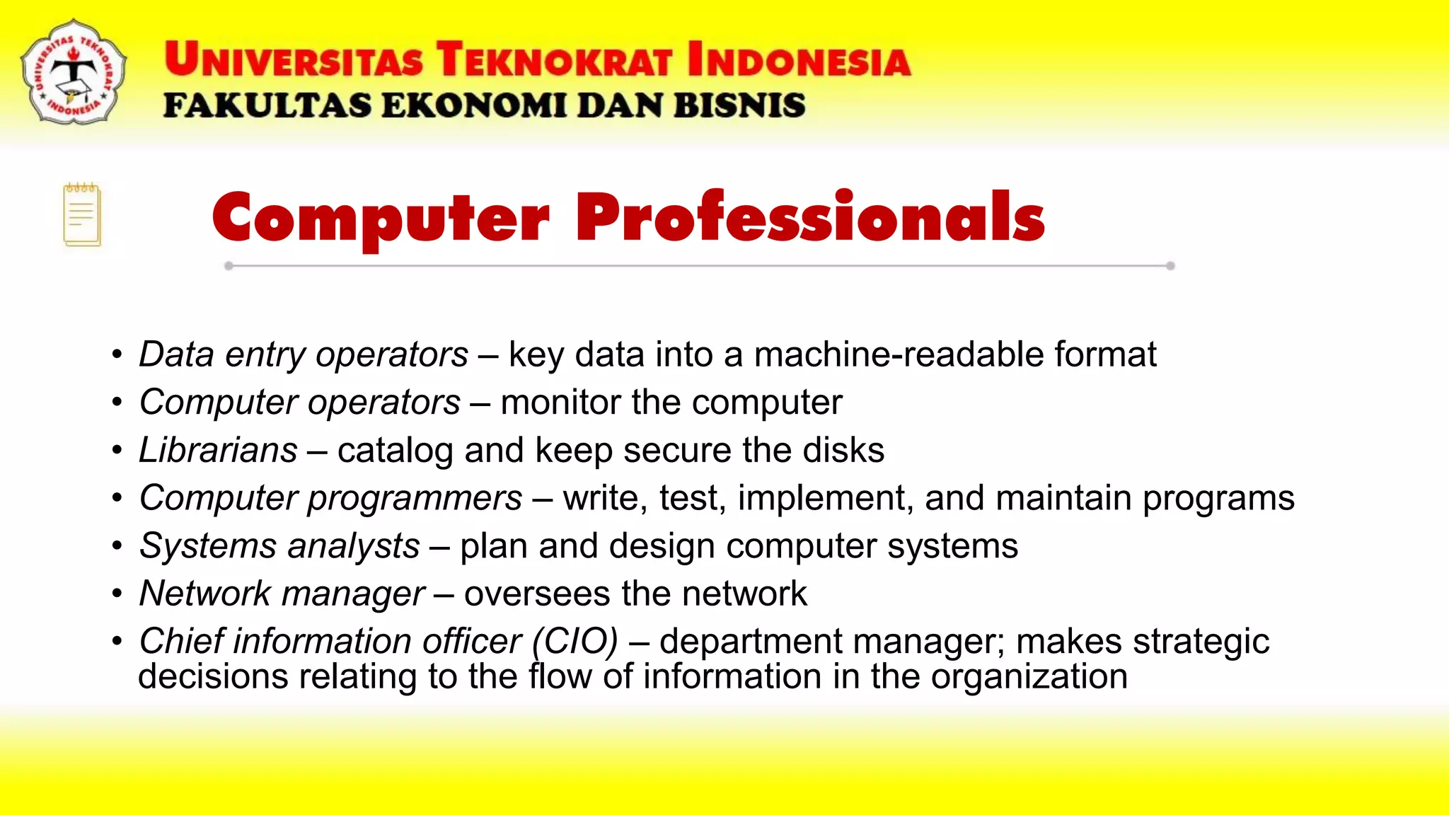 Computer Professionals
• Data entry operators – key data into a machine-readable format
• Computer operators – monitor the computer
• Librarians – catalog and keep secure the disks
• Computer programmers – write, test, implement, and maintain programs
• Systems analysts – plan and design computer systems
• Network manager – oversees the network
• Chief information officer (CIO) – department manager; makes strategic
decisions relating to the flow of information in the organization
 