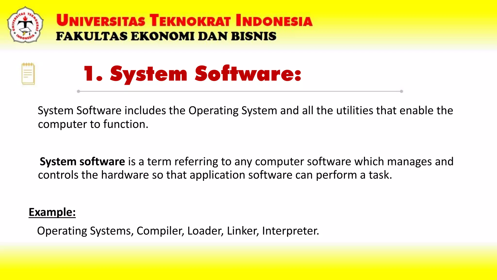 1. System Software:
System Software includes the Operating System and all the utilities that enable the
computer to function.
System software is a term referring to any computer software which manages and
controls the hardware so that application software can perform a task.
Example:
Operating Systems, Compiler, Loader, Linker, Interpreter.
 
