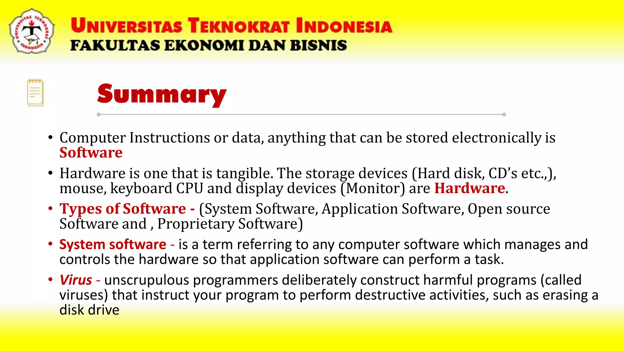 Summary
• Computer Instructions or data, anything that can be stored electronically is
Software
• Hardware is one that is tangible. The storage devices (Hard disk, CD’s etc.,),
mouse, keyboard CPU and display devices (Monitor) are Hardware.
• Types of Software - (System Software, Application Software, Open source
Software and , Proprietary Software)
• System software - is a term referring to any computer software which manages and
controls the hardware so that application software can perform a task.
• Virus - unscrupulous programmers deliberately construct harmful programs (called
viruses) that instruct your program to perform destructive activities, such as erasing a
disk drive
 
