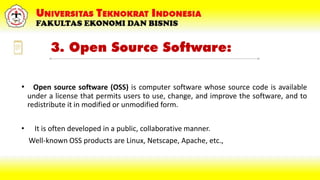 3. Open Source Software:
• Open source software (OSS) is computer software whose source code is available
under a license that permits users to use, change, and improve the software, and to
redistribute it in modified or unmodified form.
• It is often developed in a public, collaborative manner.
Well-known OSS products are Linux, Netscape, Apache, etc.,
 