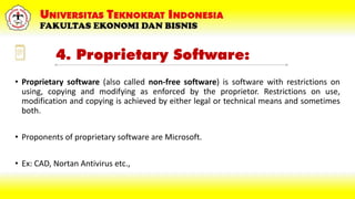 4. Proprietary Software:
• Proprietary software (also called non-free software) is software with restrictions on
using, copying and modifying as enforced by the proprietor. Restrictions on use,
modification and copying is achieved by either legal or technical means and sometimes
both.
• Proponents of proprietary software are Microsoft.
• Ex: CAD, Nortan Antivirus etc.,
 