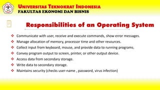 Responsibilities of an Operating System
 Communicate with user, receive and execute commands, show error messages.
 Manage allocation of memory, processor time and other resources.
 Collect input from keyboard, mouse, and provide data to running programs.
 Convey program output to screen, printer, or other output device.
 Access data from secondary storage.
 Write data to secondary storage.
 Maintains security (checks user-name , password, virus infection)
 