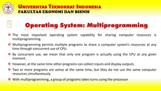 Operating System: Multiprogramming
 The most important operating system capability for sharing computer resources is
multiprogramming.
 Multiprogramming permits multiple programs to share a computer system’s resources at any
time through concurrent use of CPU.
 By concurrent use, we mean that only one program is actually using the CPU at any given
moment.
 However, at the same time other programs can collect inputs and display outputs.
 Two or more programs are active at the same time, but they do not use the same computer
resources simultaneously.
 With multiprogramming, a group of programs takes turns using the processor
 