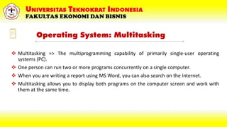 Operating System: Multitasking
 Multitasking => The multiprogramming capability of primarily single-user operating
systems (PC).
 One person can run two or more programs concurrently on a single computer.
 When you are writing a report using MS Word, you can also search on the Internet.
 Multitasking allows you to display both programs on the computer screen and work with
them at the same time.
 