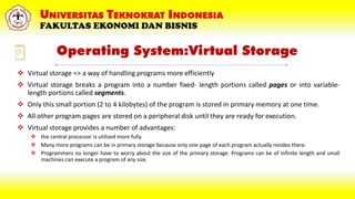 Operating System:Virtual Storage
 Virtual storage => a way of handling programs more efficiently
 Virtual storage breaks a program into a number fixed- length portions called pages or into variable-
length portions called segments.
 Only this small portion (2 to 4 kilobytes) of the program is stored in primary memory at one time.
 All other program pages are stored on a peripheral disk until they are ready for execution.
 Virtual storage provides a number of advantages:
 the central processor is utilized more fully.
 Many more programs can be in primary storage because only one page of each program actually resides there.
 Programmers no longer have to worry about the size of the primary storage. Programs can be of infinite length and small
machines can execute a program of any size.
 
