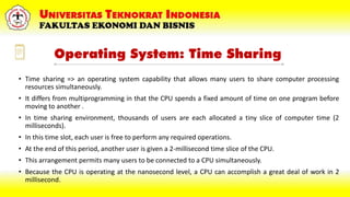 Operating System: Time Sharing
• Time sharing => an operating system capability that allows many users to share computer processing
resources simultaneously.
• It differs from multiprogramming in that the CPU spends a fixed amount of time on one program before
moving to another .
• In time sharing environment, thousands of users are each allocated a tiny slice of computer time (2
milliseconds).
• In this time slot, each user is free to perform any required operations.
• At the end of this period, another user is given a 2-millisecond time slice of the CPU.
• This arrangement permits many users to be connected to a CPU simultaneously.
• Because the CPU is operating at the nanosecond level, a CPU can accomplish a great deal of work in 2
millisecond.
 