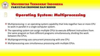 Operating System: Multiprocessing
 Multiprocessing => an operating system capability that links together two or more CPU
to work in parallel in a single computer system.
 The operating system can assign multiple CPUs to execute different instructions from
the same program or from different programs simultaneously, dividing the work
between the CPUs.
 Multiprogramming uses concurrent processing with one CPU.
 Multiprocessing uses simultaneous processing with multiple CPUs.
 