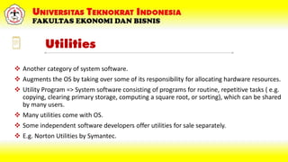 Utilities
 Another category of system software.
 Augments the OS by taking over some of its responsibility for allocating hardware resources.
 Utility Program => System software consisting of programs for routine, repetitive tasks ( e.g.
copying, clearing primary storage, computing a square root, or sorting), which can be shared
by many users.
 Many utilities come with OS.
 Some independent software developers offer utilities for sale separately.
 E.g. Norton Utilities by Symantec.
 