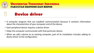 Device driver
• A computer program that can establish communication because it contains information
about the characteristics of your computer and of the device.
• Each peripheral device requires a device driver.
• Helps the computer communicate with that particular device.
• When we add a device to an existing computer, part of its installation includes adding its
device driver to the configuration.
 