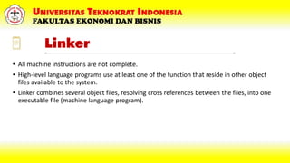 Linker
• All machine instructions are not complete.
• High-level language programs use at least one of the function that reside in other object
files available to the system.
• Linker combines several object files, resolving cross references between the files, into one
executable file (machine language program).
 