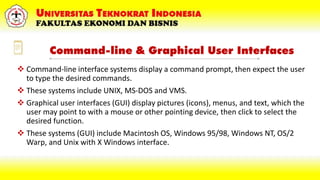 Command-line & Graphical User Interfaces
 Command-line interface systems display a command prompt, then expect the user
to type the desired commands.
 These systems include UNIX, MS-DOS and VMS.
 Graphical user interfaces (GUI) display pictures (icons), menus, and text, which the
user may point to with a mouse or other pointing device, then click to select the
desired function.
 These systems (GUI) include Macintosh OS, Windows 95/98, Windows NT, OS/2
Warp, and Unix with X Windows interface.
 