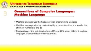 Generations of Computer Languages:
Machine Language
• Machine language was the first generation programming language
• Machine language: directly understood by a computer since it is a collection
of binary numbers (0 and 1).
• Disadvantages: It is not standardized, different CPU needs different machine
languages. Slow and labor-intensive process.
 