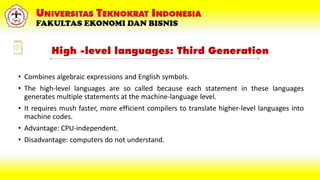 High -level languages: Third Generation
• Combines algebraic expressions and English symbols.
• The high-level languages are so called because each statement in these languages
generates multiple statements at the machine-language level.
• It requires mush faster, more efficient compilers to translate higher-level languages into
machine codes.
• Advantage: CPU-independent.
• Disadvantage: computers do not understand.
 