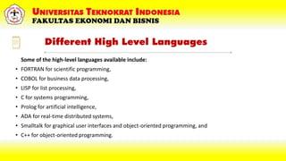Different High Level Languages
Some of the high-level languages available include:
• FORTRAN for scientific programming,
• COBOL for business data processing,
• LISP for list processing,
• C for systems programming,
• Prolog for artificial intelligence,
• ADA for real-time distributed systems,
• Smalltalk for graphical user interfaces and object-oriented programming, and
• C++ for object-oriented programming.
 
