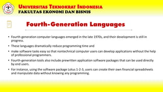 Fourth-Generation Languages
• Fourth-generation computer languages emerged in the late 1970s, and their development is still in
progress.
• These languages dramatically reduce programming time and
• make software tasks easy so that nontechnical computer users can develop applications without the help
of professional programmers.
• Fourth-generation tools also include prewritten application software packages that can be used directly
by end users.
• For instance, using the software package Lotus 1-2-3, users can create their own financial spreadsheets
and manipulate data without knowing any programming.
 