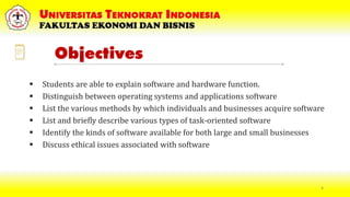 Objectives
 Students are able to explain software and hardware function.
 Distinguish between operating systems and applications software
 List the various methods by which individuals and businesses acquire software
 List and briefly describe various types of task-oriented software
 Identify the kinds of software available for both large and small businesses
 Discuss ethical issues associated with software
4
 