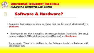 Software & Hardware?
• Computer Instructions or data, anything that can be stored electronically is
Software.
• Hardware is one that is tangible. The storage devices (Hard disk, CD’s etc.,),
mouse, keyboard CPU and display devices (Monitor) are Hardware.
For example: There is a problem in the Software implies – Problem with
program or data
 