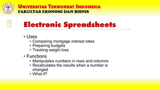 Electronic Spreadsheets
• Uses
• Comparing mortgage interest rates
• Preparing budgets
• Tracking weight loss
• Functions
• Manipulates numbers in rows and columns
• Recalculates the results when a number is
changed
• What if?
 