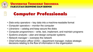 Computer Professionals
• Data entry operators – key data into a machine-readable format
• Computer operators – monitor the computer
• Librarians – catalog and keep secure the disks
• Computer programmers – write, test, implement, and maintain programs
• Systems analysts – plan and design computer systems
• Network manager – oversees the network
• Chief information officer (CIO) – department manager; makes strategic
decisions relating to the flow of information in the organization
 