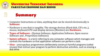 Summary
• Computer Instructions or data, anything that can be stored electronically is
Software
• Hardware is one that is tangible. The storage devices (Hard disk, CD’s etc.,),
mouse, keyboard CPU and display devices (Monitor) are Hardware.
• Types of Software - (System Software, Application Software, Open source
Software and , Proprietary Software)
• System software - is a term referring to any computer software which manages and
controls the hardware so that application software can perform a task.
• Virus - unscrupulous programmers deliberately construct harmful programs (called
viruses) that instruct your program to perform destructive activities, such as erasing a
disk drive
 