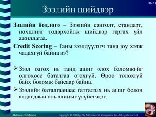 Copyright © 2006 by The McGraw-Hill Companies, Inc. All rights reserved
30- 11
McGraw-Hill/Irwin
Зээлийн шийдвэр
Зээлийн бодлого – Зээлийн сонголт, стандарт,
нөхцлийг тодорхойлж шийдвэр гаргах үйл
ажиллагаа.
Credit Scoring – Таны зээлдүүлэгч танд юу хэлж
чадахгүй байна вэ?
 Зээл олгох нь танд ашиг олох боломжийг
олгохоос баталгаа өгөхгүй. Өрөө төлөхгүй
байх боломж байсаар байна.
 Зээлийн баталгаанаас татгалзах нь ашиг болон
алдагдлын аль алиныг үгүйсгэдэг.
 