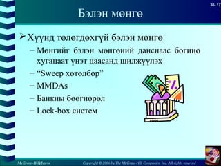 Copyright © 2006 by The McGraw-Hill Companies, Inc. All rights reserved
30- 17
McGraw-Hill/Irwin
Бэлэн мөнгө
Хүүнд төлөгдөхгүй бэлэн мөнгө
– Мөнгийг бэлэн мөнгөний данснаас богино
хугацаат үнэт цаасанд шилжүүлэх
– “Sweep хөтөлбөр”
– MMDAs
– Банкны бөөгнөрөл
– Lock-box систем
 