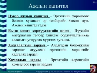 Copyright © 2006 by The McGraw-Hill Companies, Inc. All rights reserved
30- 4
McGraw-Hill/Irwin
Ажлын капитал
Цэвэр ажлын капитал – Эргэлтийн хөрөнгөөс
богино хугацаат өр төлбөрийг хассан дүн.
Ажлын капитал гэдэг.
Бэлэн мөнгө хөрвүүлэлтийн цикл – Пүүсийн
материалын төлбөр хийхээс борлуулалтынхаа
авлагыг цуглуулах хүртэлх хугацаа.
Хадгалалтын зардал – Алдагдсан боломжийн
зардлыг агуулсан эргэлтийн хөрөнгийг
хадгалах зардал.
Хомсдлын зардал – Эргэлтийн хөрөнгийн
хомсдлоос гарсан зардал
 