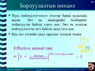 Copyright © 2006 by The McGraw-Hill Companies, Inc. All rights reserved
30- 6
McGraw-Hill/Irwin
Борлуулалтын нөхцөл
 Пүүс нийлүүлэгчээсээ зээлээр бараа худалдан
авсан. Энэ нь өнөөдрийн төлбөрийг
хойшлуулж байгаа хэрэг юм. Энэ нь мэдээж
нийлүүлэгчээс өгч байгаа далд зээл юм.
 Бид энэ зээлийн далд зардлыг тооцож чадна
( )
Effective annual rate
1 + - 1discount
discounted price
365/ extra days credit
=
 