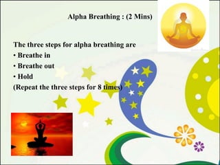 Alpha Breathing : (2 Mins)

The three steps for alpha breathing are
• Breathe in
• Breathe out
• Hold
(Repeat the three steps for 8 times)

 